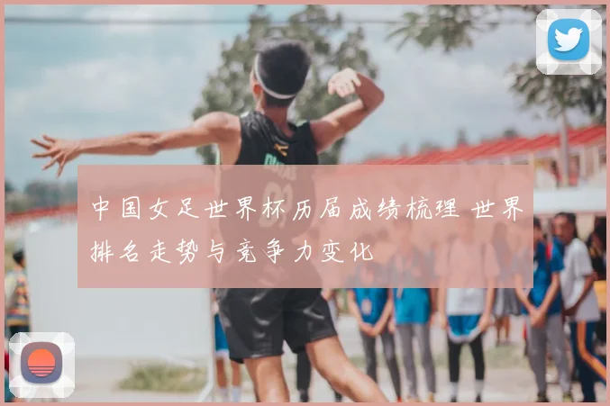 中国女足世界杯历届成绩梳理 世界排名走势与竞争力变化
