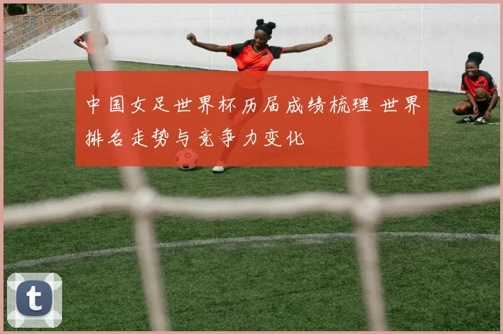 中国女足世界杯历届成绩梳理 世界排名走势与竞争力变化