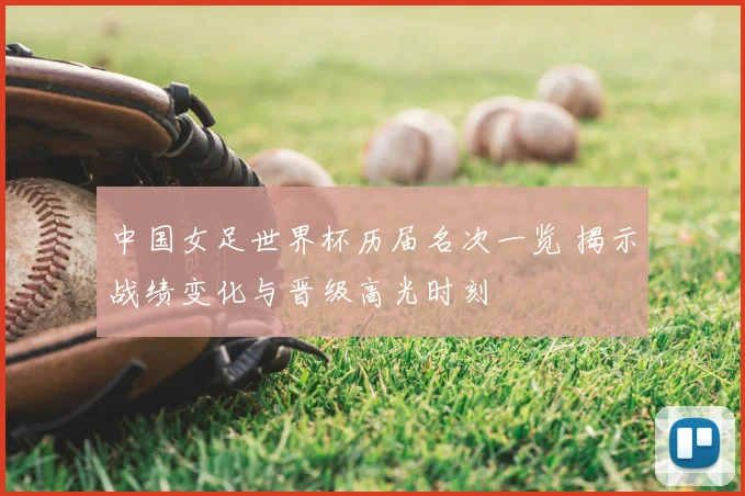 中国女足世界杯历届名次一览 揭示战绩变化与晋级高光时刻