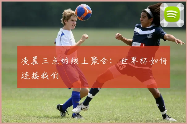凌晨三点的线上聚会:世界杯如何连接我们