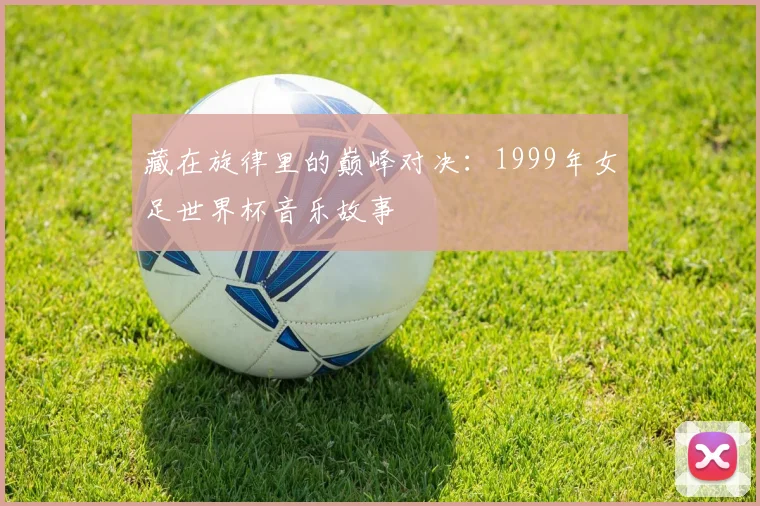 藏在旋律里的巅峰对决：1999年女足世界杯音乐故事