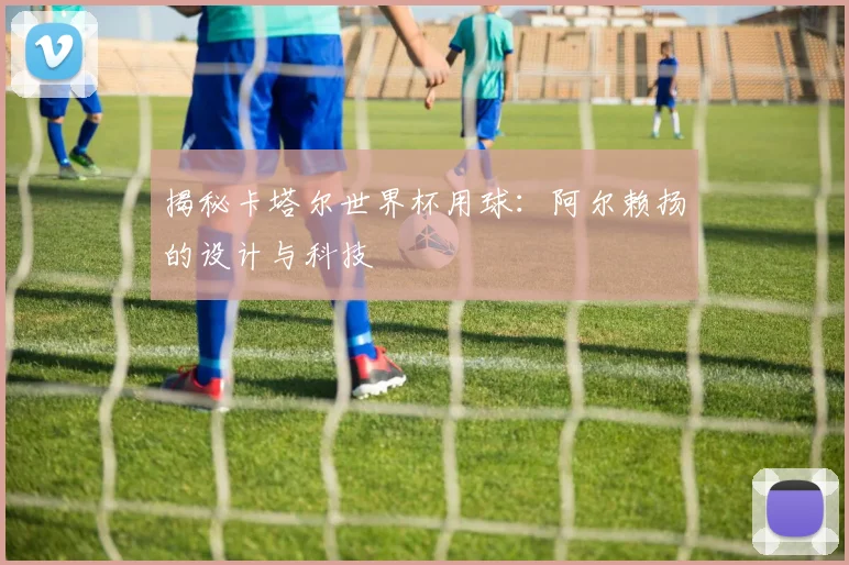 揭秘卡塔尔世界杯用球:阿尔赖扬的设计与科技