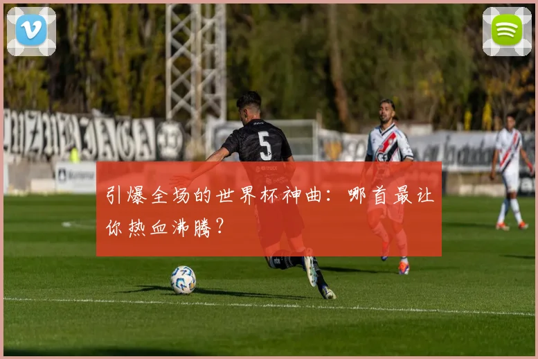 引爆全场的世界杯神曲:哪首最让你热血沸腾?