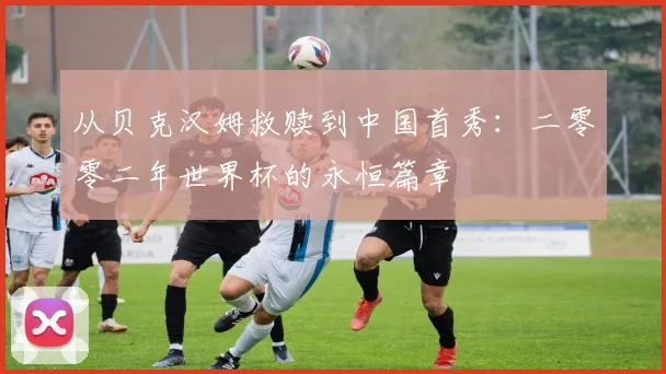 从贝克汉姆救赎到中国首秀：二零零二年世界杯的永恒篇章