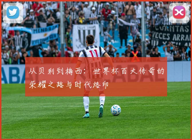 从贝利到梅西：世界杯百大传奇的荣耀之路与时代烙印