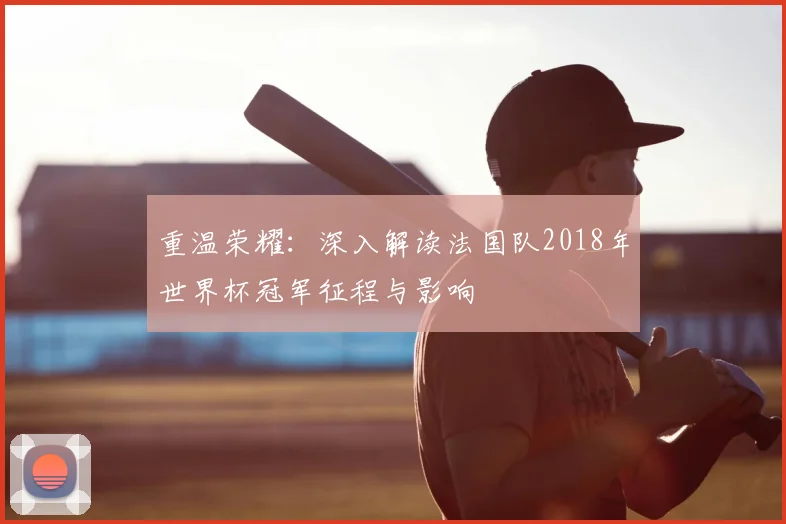 重温荣耀:深入解读法国队2018年世界杯冠军征程与影响