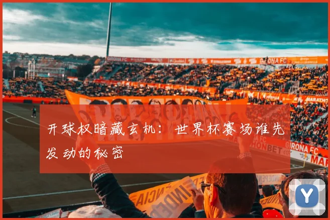 开球权暗藏玄机:世界杯赛场谁先发动的秘密