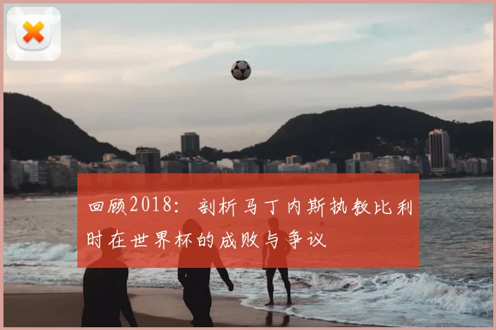 回顾2018：剖析马丁内斯执教比利时在世界杯的成败与争议