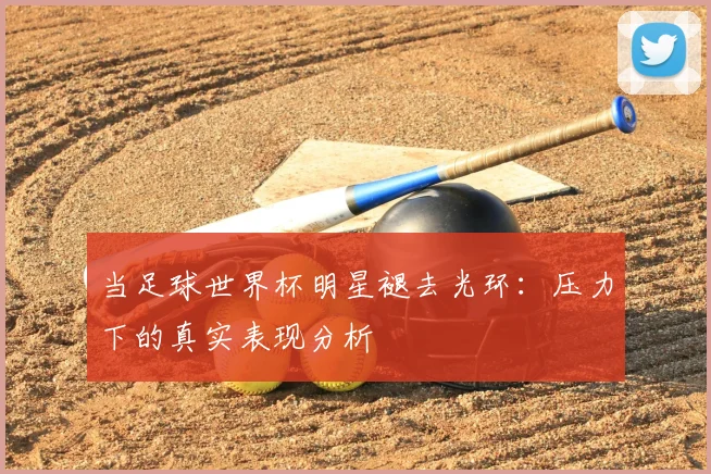 当足球世界杯明星褪去光环：压力下的真实表现分析