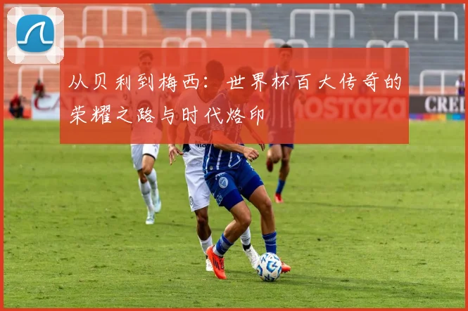 从贝利到梅西：世界杯百大传奇的荣耀之路与时代烙印