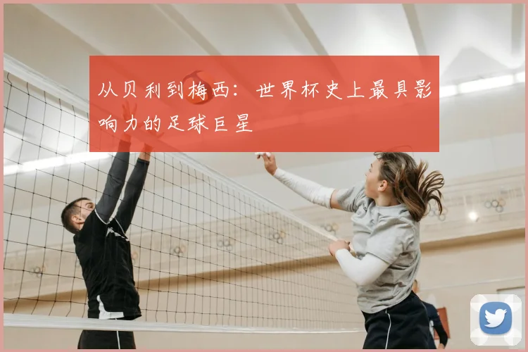 从贝利到梅西：世界杯史上最具影响力的足球巨星