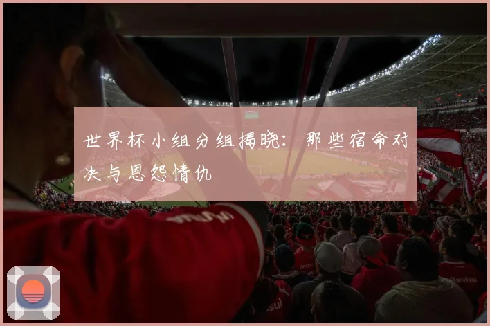 世界杯小组分组揭晓：那些宿命对决与恩怨情仇