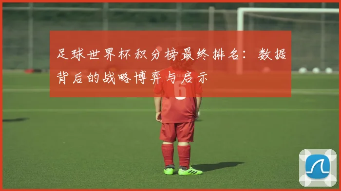 足球世界杯积分榜最终排名:数据背后的战略博弈与启示