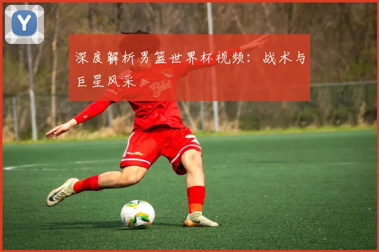 深度解析男篮世界杯视频:战术与巨星风采