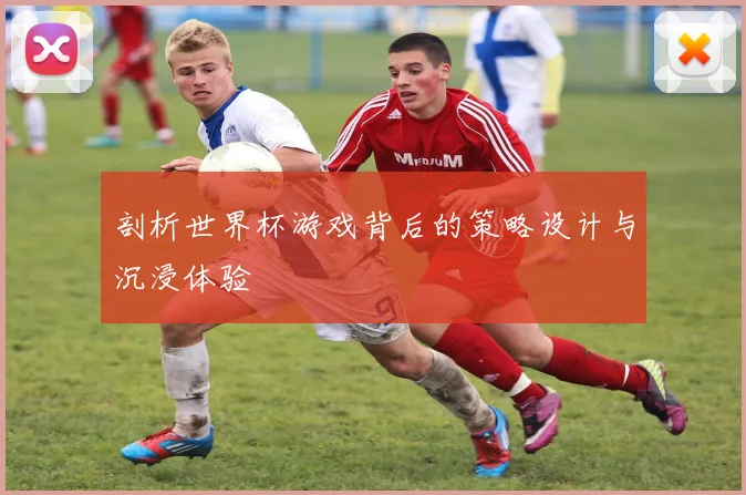 剖析世界杯游戏背后的策略设计与沉浸体验
